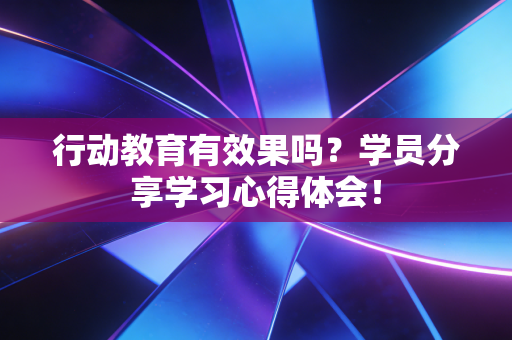 行动教育有效果吗?学员分享学习心得体会!