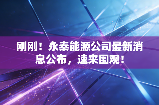刚刚！永泰能源公司最新消息公布，速来围观！