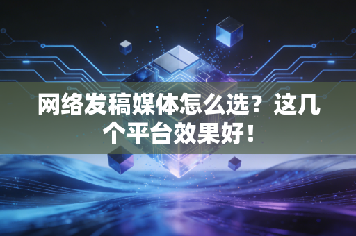 网络发稿媒体怎么选？这几个平台效果好！