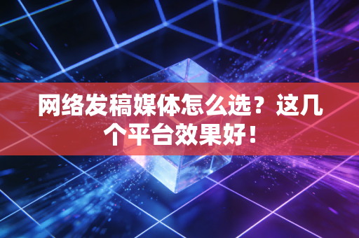 网络发稿媒体怎么选？这几个平台效果好！