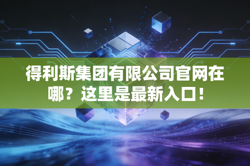 得利斯集团有限公司官网在哪?这里是最新入口!
