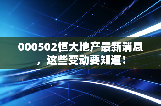 000502恒大地产最新消息,这些变动要知道!