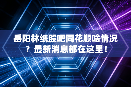 岳阳林纸股吧同花顺啥情况？最新消息都在这里！