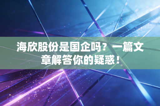 海欣股份是国企吗?一篇文章解答你的疑惑!