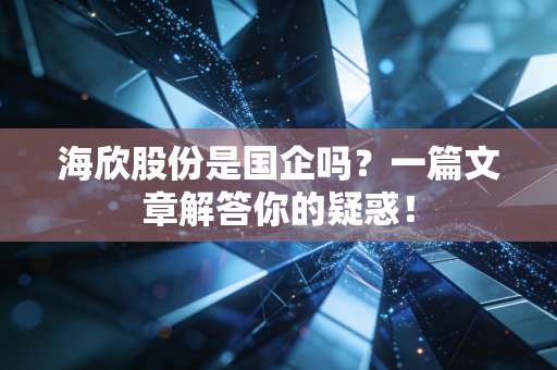 海欣股份是国企吗?一篇文章解答你的疑惑!