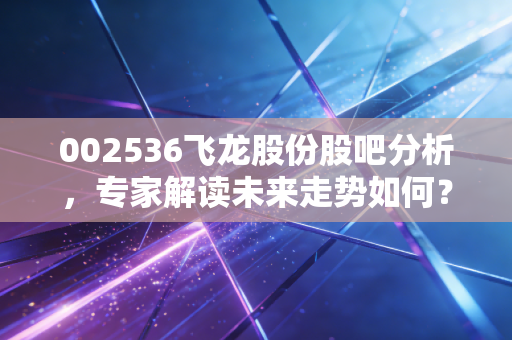 002536飞龙股份股吧分析，专家解读未来走势如何？