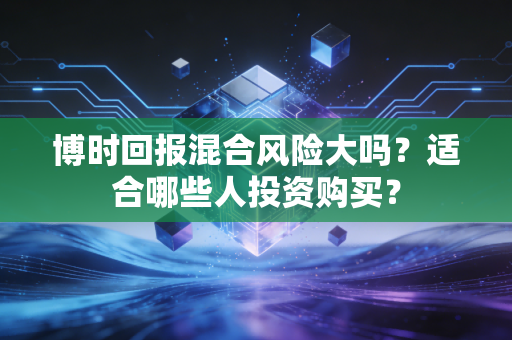 博时回报混合风险大吗？适合哪些人投资购买？
