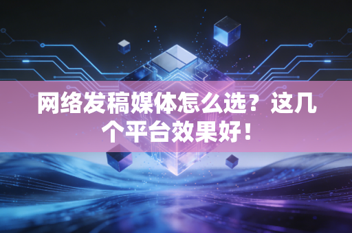 网络发稿媒体怎么选？这几个平台效果好！