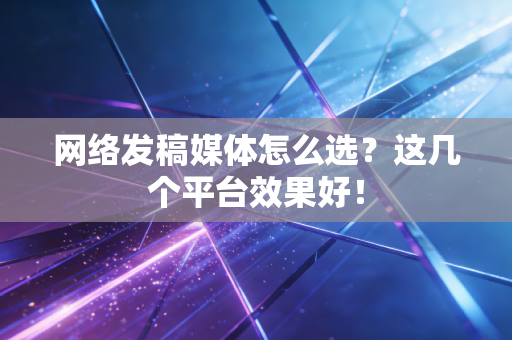 网络发稿媒体怎么选?这几个平台效果好!