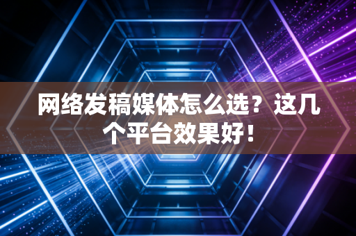 网络发稿媒体怎么选?这几个平台效果好!
