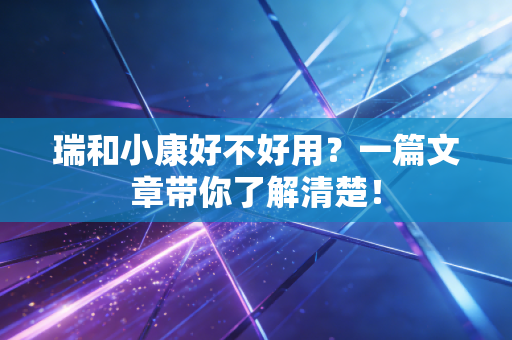 瑞和小康好不好用？一篇文章带你了解清楚！