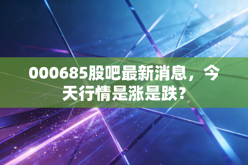 000685股吧最新消息，今天行情是涨是跌？