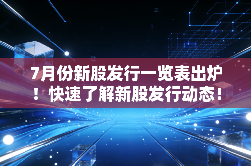 7月份新股发行一览表出炉!快速了解新股发行动态!