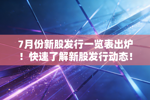 7月份新股发行一览表出炉!快速了解新股发行动态!