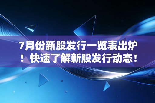 7月份新股发行一览表出炉！快速了解新股发行动态！
