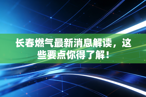 长春燃气最新消息解读,这些要点你得了解!