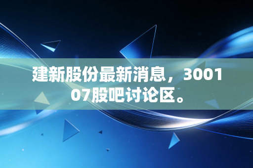 建新股份最新消息,300107股吧讨论区。