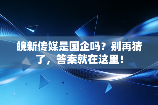 皖新传媒是国企吗?别再猜了,答案就在这里!