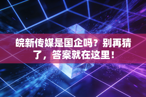 皖新传媒是国企吗？别再猜了，答案就在这里！