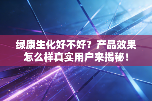 绿康生化好不好?产品效果怎么样真实用户来揭秘!