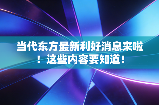 当代东方最新利好消息来啦!这些内容要知道!