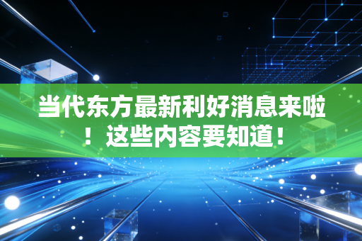 当代东方最新利好消息来啦!这些内容要知道!
