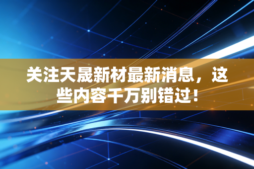 关注天晟新材最新消息,这些内容千万别错过!