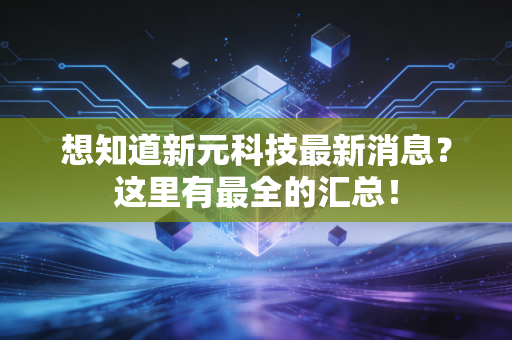 想知道新元科技最新消息?这里有最全的汇总!