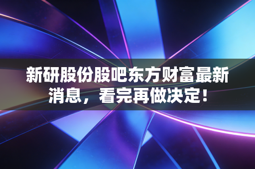新研股份股吧东方财富最新消息,看完再做决定!