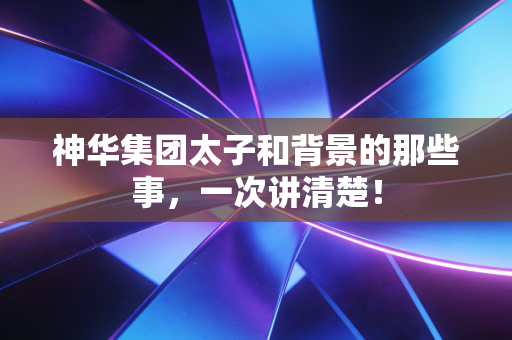 神华集团太子和背景的那些事，一次讲清楚！