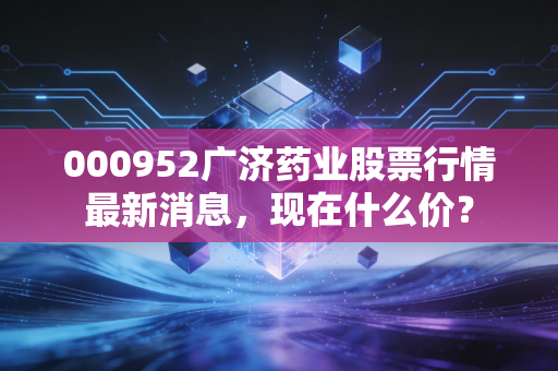 000952广济药业股票行情最新消息，现在什么价？