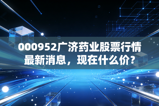 000952广济药业股票行情最新消息，现在什么价？