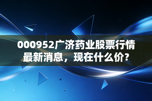 000952广济药业股票行情最新消息，现在什么价？