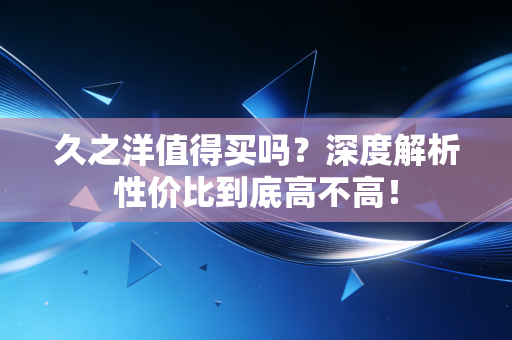 久之洋值得买吗？深度解析性价比到底高不高！