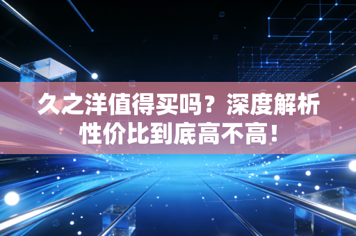 久之洋值得买吗？深度解析性价比到底高不高！