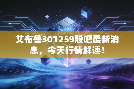 艾布鲁301259股吧最新消息,今天行情解读!