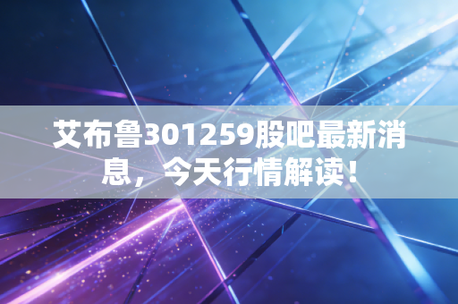 艾布鲁301259股吧最新消息,今天行情解读!