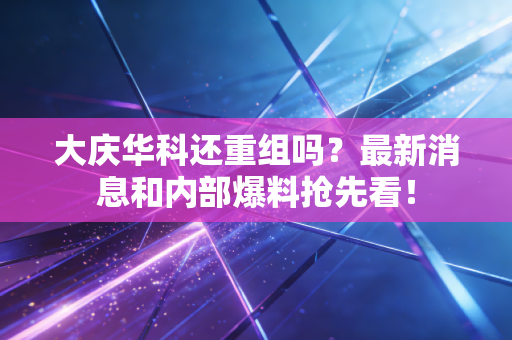 大庆华科还重组吗？最新消息和内部爆料抢先看！