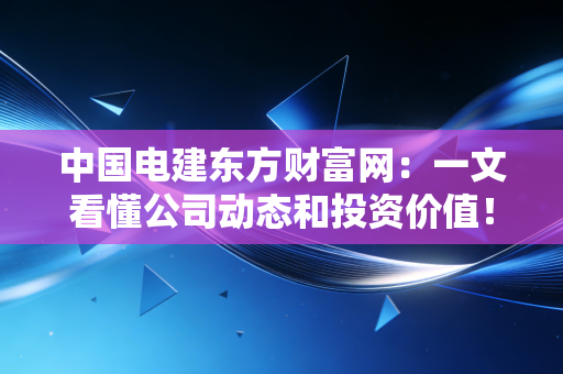 中国电建东方财富网:一文看懂公司动态和投资价值!