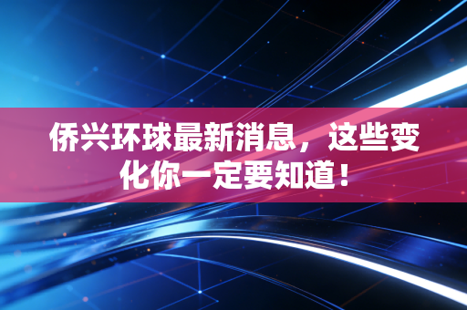 侨兴环球最新消息,这些变化你一定要知道!