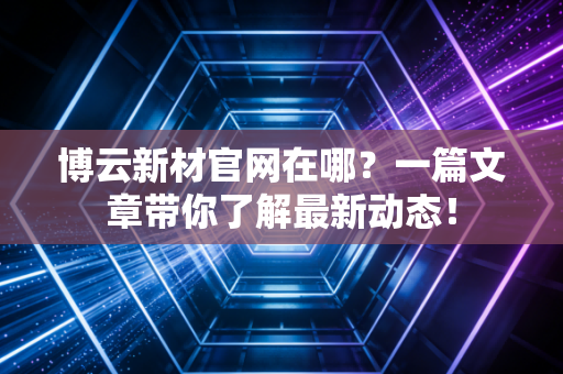 博云新材官网在哪?一篇文章带你了解最新动态!