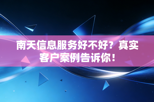 南天信息服务好不好？真实客户案例告诉你！