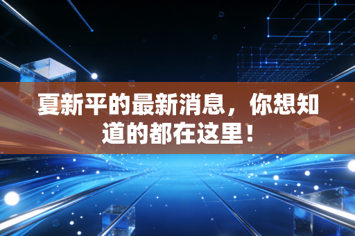 夏新平的最新消息,你想知道的都在这里!