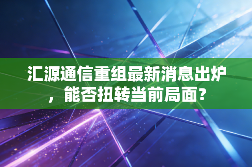 汇源通信重组最新消息出炉,能否扭转当前局面?