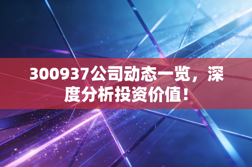 300937公司动态一览,深度分析投资价值!
