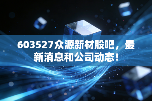 603527众源新材股吧,最新消息和公司动态!
