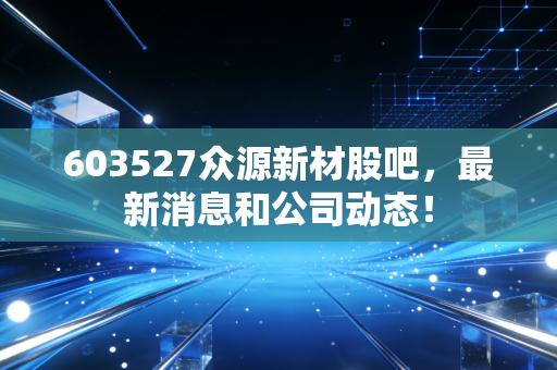 603527众源新材股吧,最新消息和公司动态!