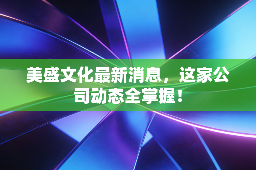 美盛文化最新消息，这家公司动态全掌握！