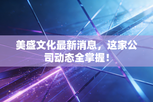 美盛文化最新消息，这家公司动态全掌握！