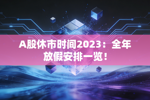 A股休市时间2023:全年放假安排一览!